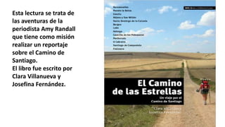 Esta lectura se trata de
las aventuras de la
periodista Amy Randall
que tiene como misión
realizar un reportaje
sobre el Camino de
Santiago.
El libro fue escrito por
Clara Villanueva y
Josefina Fernández.
 