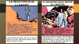 LA RESISTENCIA AL
LLAMADO
El gran dilema del héroe, salir de su zona de
confort no es fácil. Sabe que el precio es alto y
deberá renunciar a mucho
EL ENCUENTRO CON EL MENTOR
(EL CARÁCTER)
Todo héroe necesita un mentor. Normalmente es
representado por un anciano que no destaca
precisamente por su gran carisma, sino por su
sabiduría. El héroe necesitará aprender de él
para enfrentar los desafíos por venir.
 
