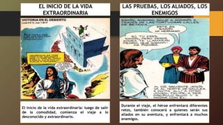 EL INICIO DE LA VIDA
EXTRAORDINARIA
El inicio de la vida extraordinaria: luego de salir
de la comodidad, comienza el viaje a lo
desconocido y extraordinario.
LAS PRUEBAS, LOS ALIADOS, LOS
ENEMIGOS
Durante el viaje, el héroe enfrentará diferentes
retos, también conocerá a quienes serán sus
aliados en su aventura, y enfrentará a muchos
enemigos.
 