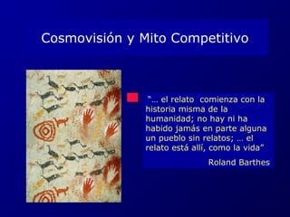 Cosmovisión y Mito Competitivo 
“… el relato comienza con la 
historia misma de la 
humanidad; no hay ni ha 
habido jamás en parte alguna 
un pueblo sin relatos; … el 
relato está allí, como la vida” 
Roland Barthes 
 
