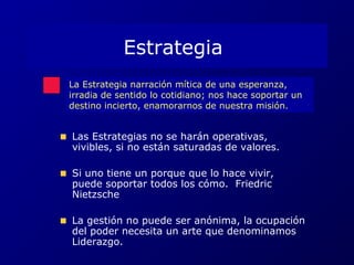 Estrategia 
La Estrategia narración mítica de una esperanza, 
irradia de sentido lo cotidiano; nos hace soportar un 
destino incierto, enamorarnos de nuestra misión. 
Las Estrategias no se harán operativas, 
vivibles, si no están saturadas de valores. 
Si uno tiene un porque que lo hace vivir, 
puede soportar todos los cómo. Friedric 
Nietzsche 
La gestión no puede ser anónima, la ocupación 
del poder necesita un arte que denominamos 
Liderazgo. 
 