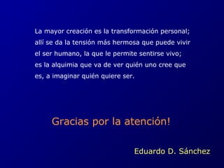 La mayor creación es la transformación personal; 
allí se da la tensión más hermosa que puede vivir 
el ser humano, la que le permite sentirse vivo; 
es la alquimia que va de ver quién uno cree que 
es, a imaginar quién quiere ser. 
Gracias por la atención! 
Eduardo D. Sánchez 
 