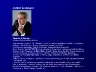SÍNTESIS CURRICULAR 
Eduardo D. Sánchez 
eduardo.d.sanchez@gmail.com 
International Consulter IIP – Madrid, Trainer en Antropología Empresarial – Universidad 
de París y Expertise en Ciencias de la Comunicación no Verbal. 
Experto internacional en Gestión Cultural y Desarrollo Organizacional. 
Como Director de CORPORATE, dirige el área de Prospectiva y Alineamiento Estratégico. 
Director de los Posgrados de Identidad e Imagen Corporativa, Gestión Estratégica de las 
Comunicaciones e Identidad e Imagen Política, en la Universidad de Belgrano. 
Creador del Posgrado Diplomado en Antropología Empresarial en la Universidad de 
Belgrano. 
Profesor Titular del Módulo Liderazgo y Gestión del Cambio, en el MBA de la Universidad 
Torcuato Di Tella. 
Consultor para el enfoque antropológico del Proyecto Nacional Estrategia Marca País 
para la Argentina. Consultor experto del BID (Banco Interamericano de Desarrollo). 
Asesor de empresas en Imagen y Dirección de Negocios / IBM - Google – Siemens – 
Telefónica – BBVA - Banco Francés, etc. 
