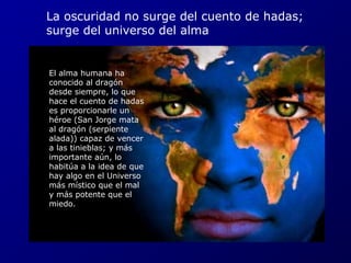 La oscuridad no surge del cuento de hadas; 
surge del universo del alma 
El alma humana ha 
conocido al dragón 
desde siempre, lo que 
hace el cuento de hadas 
es proporcionarle un 
héroe (San Jorge mata 
al dragón (serpiente 
alada)) capaz de vencer 
a las tinieblas; y más 
importante aún, lo 
habitúa a la idea de que 
hay algo en el Universo 
más místico que el mal 
y más potente que el 
miedo. 
 