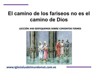 El camino de los fariseos no es el
camino de Dios
LECCIÓN #60 EDIFIQUEMOS SOBRE CIMIENTOS FIRMES
www.iglesialuzdelmundomat.com.ve
 
