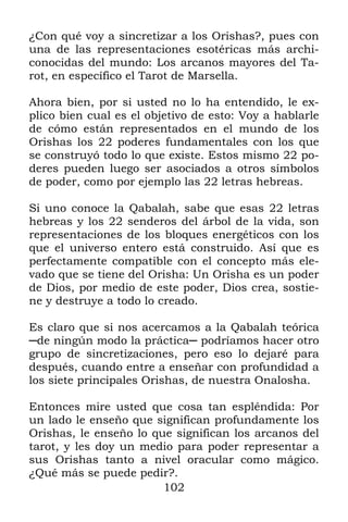 102
¿Con qué voy a sincretizar a los Orishas?, pues con
una de las representaciones esotéricas más archi-
conocidas del mundo: Los arcanos mayores del Ta-
rot, en específico el Tarot de Marsella.
Ahora bien, por si usted no lo ha entendido, le ex-
plico bien cual es el objetivo de esto: Voy a hablarle
de cómo están representados en el mundo de los
Orishas los 22 poderes fundamentales con los que
se construyó todo lo que existe. Estos mismo 22 po-
deres pueden luego ser asociados a otros símbolos
de poder, como por ejemplo las 22 letras hebreas.
Si uno conoce la Qabalah, sabe que esas 22 letras
hebreas y los 22 senderos del árbol de la vida, son
representaciones de los bloques energéticos con los
que el universo entero está construido. Así que es
perfectamente compatible con el concepto más ele-
vado que se tiene del Orisha: Un Orisha es un poder
de Dios, por medio de este poder, Dios crea, sostie-
ne y destruye a todo lo creado.
Es claro que si nos acercamos a la Qabalah teórica
─de ningún modo la práctica─ podríamos hacer otro
grupo de sincretizaciones, pero eso lo dejaré para
después, cuando entre a enseñar con profundidad a
los siete principales Orishas, de nuestra Onalosha.
Entonces mire usted que cosa tan espléndida: Por
un lado le enseño que significan profundamente los
Orishas, le enseño lo que significan los arcanos del
tarot, y les doy un medio para poder representar a
sus Orishas tanto a nivel oracular como mágico.
¿Qué más se puede pedir?.
 
