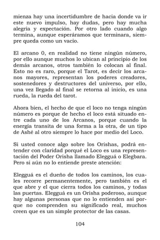104
mienza hay una incertidumbre de hacia donde va ir
este nuevo impulso, hay dudas, pero hay mucha
alegría y expectación. Por otro lado cuando algo
termina, aunque esperáramos que terminara, siem-
pre queda como un vacío.
El arcano 0, en realidad no tiene ningún número,
por ello aunque muchos lo ubican al principio de los
demás arcanos, otros también lo colocan al final.
Esto no es raro, porque el Tarot, es decir los arca-
nos mayores, representan los poderes creadores,
sostenedores y destructores del universo, por ello,
una vez llegado al final se retorna al inicio, es una
rueda, la rueda del tarot.
Ahora bien, el hecho de que el loco no tenga ningún
número es porque de hecho el loco está situado en-
tre cada uno de los Arcanos, porque cuando la
energía transita de una forma a la otra, de un tipo
de Ashé al otro siempre lo hace por medio del Loco.
Si usted conoce algo sobre los Orishas, podrá en-
tender con claridad porqué el Loco es una represen-
tación del Poder Orisha llamado Elegguá o Elegbara.
Pero si aún no lo entiende preste atención:
Elegguá es el dueño de todos los caminos, los cua-
les recorre permanentemente, pero también es el
que abre y el que cierra todos los caminos, y todas
las puertas. Elegguá es un Orisha poderoso, aunque
hay algunas personas que no lo entienden así por-
que no comprenden su significado real, muchos
creen que es un simple protector de las casas.
 