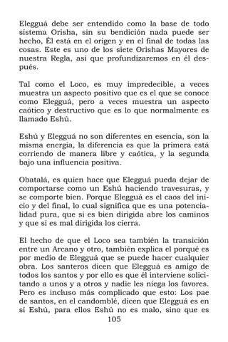 105
Elegguá debe ser entendido como la base de todo
sistema Orisha, sin su bendición nada puede ser
hecho, Él está en el origen y en el final de todas las
cosas. Este es uno de los siete Orishas Mayores de
nuestra Regla, así que profundizaremos en él des-
pués.
Tal como el Loco, es muy impredecible, a veces
muestra un aspecto positivo que es el que se conoce
como Elegguá, pero a veces muestra un aspecto
caótico y destructivo que es lo que normalmente es
llamado Eshú.
Eshú y Elegguá no son diferentes en esencia, son la
misma energía, la diferencia es que la primera está
corriendo de manera libre y caótica, y la segunda
bajo una influencia positiva.
Obatalá, es quien hace que Elegguá pueda dejar de
comportarse como un Eshú haciendo travesuras, y
se comporte bien. Porque Elegguá es el caos del ini-
cio y del final, lo cual significa que es una potencia-
lidad pura, que si es bien dirigida abre los caminos
y que si es mal dirigida los cierra.
El hecho de que el Loco sea también la transición
entre un Arcano y otro, también explica el porqué es
por medio de Elegguá que se puede hacer cualquier
obra. Los santeros dicen que Elegguá es amigo de
todos los santos y por ello es que él interviene solici-
tando a unos y a otros y nadie les niega los favores.
Pero es incluso más complicado que esto: Los pae
de santos, en el candomblé, dicen que Elegguá es en
sí Eshú, para ellos Eshú no es malo, sino que es
 