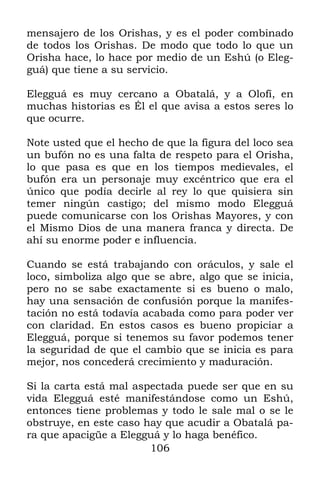 106
mensajero de los Orishas, y es el poder combinado
de todos los Orishas. De modo que todo lo que un
Orisha hace, lo hace por medio de un Eshú (o Eleg-
guá) que tiene a su servicio.
Elegguá es muy cercano a Obatalá, y a Olofí, en
muchas historias es Él el que avisa a estos seres lo
que ocurre.
Note usted que el hecho de que la figura del loco sea
un bufón no es una falta de respeto para el Orisha,
lo que pasa es que en los tiempos medievales, el
bufón era un personaje muy excéntrico que era el
único que podía decirle al rey lo que quisiera sin
temer ningún castigo; del mismo modo Elegguá
puede comunicarse con los Orishas Mayores, y con
el Mismo Dios de una manera franca y directa. De
ahí su enorme poder e influencia.
Cuando se está trabajando con oráculos, y sale el
loco, simboliza algo que se abre, algo que se inicia,
pero no se sabe exactamente si es bueno o malo,
hay una sensación de confusión porque la manifes-
tación no está todavía acabada como para poder ver
con claridad. En estos casos es bueno propiciar a
Elegguá, porque si tenemos su favor podemos tener
la seguridad de que el cambio que se inicia es para
mejor, nos concederá crecimiento y maduración.
Si la carta está mal aspectada puede ser que en su
vida Elegguá esté manifestándose como un Eshú,
entonces tiene problemas y todo le sale mal o se le
obstruye, en este caso hay que acudir a Obatalá pa-
ra que apacigüe a Elegguá y lo haga benéfico.
 