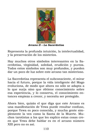 110
Arcano II – La Sacerdotisa
Representa la profunda intuición, la intelectualidad,
y la preservación de los misterios.
Hay muchos otros símbolos interesantes en la Sa-
cerdotisa, virginidad, soledad, erudición y pureza.
Todos estos símbolos son muy profundos, y pueden
dar un poco de luz sobre este arcano tan misterioso.
La Sacerdotisa representa el subconsciente, el mirar
hacia el futuro, porque la vida inteligente del Mago
evoluciona, de modo que ahora no sólo se adapta a
lo que surja sino que obtiene conocimiento sobre
esa experiencia, y lo conserva, el conocimiento en-
tonces empieza a crecer, y necesita ser protegido.
Ahora bien, quizás el que diga que este Arcano es
una manifestación de Yewa puede resultar confuso,
porque Yewa es poco conocida, y mucha gente sim-
plemente la ven como la Santa de la Muerte. Mu-
chos tarotistas a los que les explico estas cosas cre-
en que Yewa debe hablar es en el arcano número
XIII pero no es así.
 