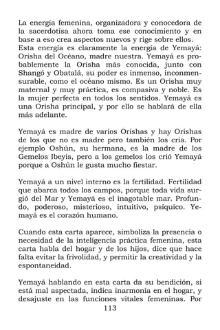113
La energía femenina, organizadora y conocedora de
la sacerdotisa ahora toma ese conocimiento y en
base a eso crea aspectos nuevos y rige sobre ellos.
Esta energía es claramente la energía de Yemayá:
Orisha del Océano, madre nuestra. Yemayá es pro-
bablemente la Orisha más conocida, junto con
Shangó y Obatalá, su poder es inmenso, inconmen-
surable, como el océano mismo. Es un Orisha muy
maternal y muy práctica, es compasiva y noble. Es
la mujer perfecta en todos los sentidos. Yemayá es
una Orisha principal, y por ello se hablará de ella
más adelante.
Yemayá es madre de varios Orishas y hay Orishas
de los que no es madre pero también los cría. Por
ejemplo Oshún, su hermana, es la madre de los
Gemelos Ibeyis, pero a los gemelos los crió Yemayá
porque a Oshún le gusta mucho fiestar.
Yemayá a un nivel interno es la fertilidad. Fertilidad
que abarca todos los campos, porque toda vida sur-
gió del Mar y Yemayá es el inagotable mar. Profun-
do, poderoso, misterioso, intuitivo, psíquico. Ye-
mayá es el corazón humano.
Cuando esta carta aparece, simboliza la presencia o
necesidad de la inteligencia práctica femenina, esta
carta habla del hogar y de los hijos, dice que hace
falta evitar la frivolidad, y permitir la creatividad y la
espontaneidad.
Yemayá hablando en esta carta da su bendición, si
está mal aspectada, indica inarmonía en el hogar, y
desajuste en las funciones vitales femeninas. Por
 