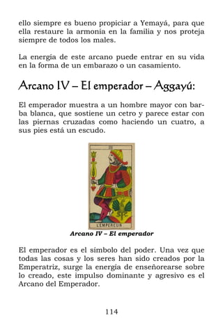 114
ello siempre es bueno propiciar a Yemayá, para que
ella restaure la armonía en la familia y nos proteja
siempre de todos los males.
La energía de este arcano puede entrar en su vida
en la forma de un embarazo o un casamiento.
Arcano IV – El emperador – Aggayú:
El emperador muestra a un hombre mayor con bar-
ba blanca, que sostiene un cetro y parece estar con
las piernas cruzadas como haciendo un cuatro, a
sus pies está un escudo.
Arcano IV – El emperador
El emperador es el símbolo del poder. Una vez que
todas las cosas y los seres han sido creados por la
Emperatriz, surge la energía de enseñorearse sobre
lo creado, este impulso dominante y agresivo es el
Arcano del Emperador.
 