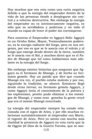 115
Hay muchos que ven esta como una carta negativa
debido a que la energía del emperador dentro de la
vida de las personas tiende a desplegarse sin con-
trol y a volverse destructiva. Sin embargo la energía
del emperador no es intrínsecamente negativa, es
sólo que es arrolladora y poderosa y no todo el
mundo es capaz de tener el poder sin corromperse.
Para nosotros el Emperador es Aggayú Solá: Aggayú
es un Orisha Solar, Mayor, Tremendamente podero-
so, es la energía radiante del fuego, pero en sus orí-
genes, por eso es que se le asocia con el volcán y el
fuego que emerge desde dentro de la tierra, también
se le asocia con el Sol, y muchos dicen que es el Pa-
dre de Shangó que tal como hablaremos más ade-
lante es la energía del fuego.
Sin embargo existen historias que aseguran que Ag-
gayú es el hermano de Shangó, y de hecho su her-
mano gemelo. Hay un patakí que dice que cuando
Shangó era rey, el pueblo estaba molesto y por eso,
siguiendo la tradición, se ahorcó. Entonces llegó
desde otras tierras, su hermano gemelo Aggayú, y
como Aggayú tenía el conocimiento de la polvora y
las explosiones, pronto pudo eliminar a los enemi-
gos de Shangó, y como eran gemelos la gente creyó
que era el mismo Shangó resucitado.
La energía del emperador siempre ha estado rela-
cionada con el signo de Aries, y por ello muchos re-
lacionan automáticamente al emperador con Marte,
el regente de Aries. Pero yo siento con mucha más
claridad la presencia de Aggayú en esta carta que la
de Oggún (el Dios de la Guerra Yoruba, que se aso-
 