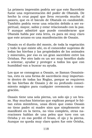 118
La primera impresión podría ser que este Sacerdote
fuese una representación del poder de Obatalá. De
hecho la cruz papal que lleva recuerda mucho al
paxoro, que es el báculo de Obatalá en candomblé.
También podría verse una relación debido a ser es-
piritual, mayor, sabio y estar relacionado con la paz.
Y aunque admitiré que puede considerarse que
Obatalá habla por esta letra, es para mi muy claro
que este arcano es una manifestación de Ossain.
Ossain es el dueño del monte, de toda la vegetación
y todo lo que existe ahí, es el conocedor supremo de
todas las hierbas y las propiedades de los animales
y minerales, por eso es un gran sacerdote entre los
Orishas. Por otro lado es un ser muy benéfico dado
a orientar, ayudar y proteger a todos los que con
humildad van a buscar su ayuda.
Los que se consagran a Ossain, se llaman Ossainis-
tas, esto es una forma de sacerdocio muy importan-
te dentro de todas las Reglas, porque se requieren
de las hierbas de Ossain y de su profundo conoci-
miento mágico para cualquier ceremonia o consa-
gración.
Ossain tiene una sola pierna, un solo ojo y un bra-
zo. Hay muchas historias que explican porqué le fal-
tan estos miembros, unas dicen que como Ossain
no tiene padre ni madre sino que simplemente se
manifestó en la tierra, no vino completo, otras na-
rraciones hablan de una pelea que tuvo con un
Orisha y en eso perdió el brazo, el ojo y la pierna.
Aunque no queda muy claro quien fue este Orisha,
 