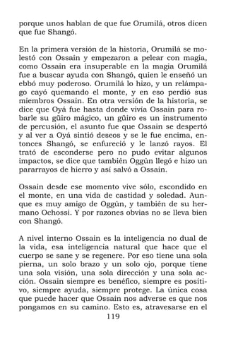119
porque unos hablan de que fue Orumilá, otros dicen
que fue Shangó.
En la primera versión de la historia, Orumilá se mo-
lestó con Ossain y empezaron a pelear con magia,
como Ossain era insuperable en la magia Orumilá
fue a buscar ayuda con Shangó, quien le enseñó un
ebbó muy poderoso. Orumilá lo hizo, y un relámpa-
go cayó quemando el monte, y en eso perdió sus
miembros Ossain. En otra versión de la historia, se
dice que Oyá fue hasta donde vivía Ossain para ro-
barle su güiro mágico, un güiro es un instrumento
de percusión, el asunto fue que Ossain se despertó
y al ver a Oyá sintió deseos y se le fue encima, en-
tonces Shangó, se enfureció y le lanzó rayos. El
trató de esconderse pero no pudo evitar algunos
impactos, se dice que también Oggún llegó e hizo un
pararrayos de hierro y así salvó a Ossain.
Ossain desde ese momento vive sólo, escondido en
el monte, en una vida de castidad y soledad. Aun-
que es muy amigo de Oggún, y también de su her-
mano Ochossi. Y por razones obvias no se lleva bien
con Shangó.
A nivel interno Ossain es la inteligencia no dual de
la vida, esa inteligencia natural que hace que el
cuerpo se sane y se regenere. Por eso tiene una sola
pierna, un solo brazo y un solo ojo, porque tiene
una sola visión, una sola dirección y una sola ac-
ción. Ossain siempre es benéfico, siempre es positi-
vo, siempre ayuda, siempre protege. La única cosa
que puede hacer que Ossain nos adverse es que nos
pongamos en su camino. Esto es, atravesarse en el
 