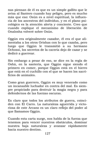 127
nas piensan de él es que es un simple gallito que le
avisa al Santero cuando hay peligro, pero es mucho
más que eso: Osún es a nivel espiritual, la influen-
cia de los ancestros del individuo, y en el plano psi-
cológico es la atención alerta y conciente. Creo que
cuando explique el mecanismo de liberación de
Onalosha volveré sobre Osún.
Oggún era originalmente cazador, él era el que ali-
mentaba a los otros Orishas con lo que cazaba, pero
luego que Oggún le transmitió a su hermano
Ochossi, los secretos de la cacería dejo de cazar y se
dedicó a guerrear.
Sin embargo a pesar de eso, se dice en la regla de
Oshá, en la santería, que Oggún sigue siendo el
primero en comer, porque Oggún está en el hierro
que está en el cuchillo con el que se hacen los sacri-
ficios de animales.
Como gran guerrero, Oggún es muy venerado como
un incansable luchador en contra del mal. Es siem-
pre propiciado para destruir la magia negra y para
defendernos de las fuerzas oscuras.
Es claro que todos los atributos de guerra, coinci-
den con El Carro. La naturaleza aguerrida y victo-
riosa de este Arcano es un claro reflejo del poder al
que llamamos Oggún.
Cuando esta carta surge, nos habla de la fuerza que
tenemos para vencer nuestros obstáculos, dominar
nuestra baja naturaleza y avanzar rápidamente
hacia nuestro destino.
 