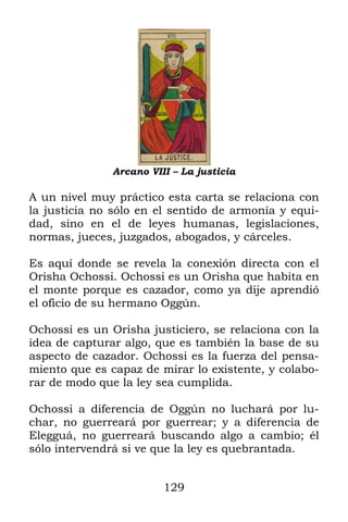 129
Arcano VIII – La justicia
A un nivel muy práctico esta carta se relaciona con
la justicia no sólo en el sentido de armonía y equi-
dad, sino en el de leyes humanas, legislaciones,
normas, jueces, juzgados, abogados, y cárceles.
Es aquí donde se revela la conexión directa con el
Orisha Ochossi. Ochossi es un Orisha que habita en
el monte porque es cazador, como ya dije aprendió
el oficio de su hermano Oggún.
Ochossi es un Orisha justiciero, se relaciona con la
idea de capturar algo, que es también la base de su
aspecto de cazador. Ochossi es la fuerza del pensa-
miento que es capaz de mirar lo existente, y colabo-
rar de modo que la ley sea cumplida.
Ochossi a diferencia de Oggún no luchará por lu-
char, no guerreará por guerrear; y a diferencia de
Elegguá, no guerreará buscando algo a cambio; él
sólo intervendrá si ve que la ley es quebrantada.
 
