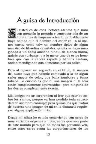 13
A guisa de Introducción
i usted es de esos lectores atentos que mira
con atención la portada y contraportada de un
libro antes de empezar a leerlo, probablemente
haya notado que el nombre del autor es ─o al me-
nos suena como tal─ un nombre típico de algún
maestro de filosofías orientales, quizás se haya ima-
ginado a un sabio anciano hindú, de blanca barba,
quizás con turbante, o a lo mejor uno de estos hom-
bres que con la cabeza rapada y hábitos azafrán,
andan mendigando sus alimentos por las calles.
Pero al reparar un segundo en el título, la imagen
del autor tuvo que haberle cambiado a la de algún
señor mayor de color, que baila tambores y fuma
tabaco. Lo curioso es que ni una imagen ni la otra
están completamente equivocadas, pero ninguna de
las dos es completamente exacta.
Mis amigos no se sorprenden al leer que escribo so-
bre los santos, porque ya han perdido toda capaci-
dad de asombro conmigo; pero quizás los que tratan
de hacerse una imagen de mí en la distancia requie-
ran alguna explicación más:
Desde mi niñez he estado conviviendo con seres de
muy variados orígenes y tipos, seres que son parte
de este mundo pero que no todas las personas ven,
entre estos seres están las corporizaciones de las
S
 