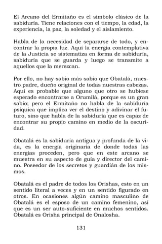 131
El Arcano del Ermitaño es el símbolo clásico de la
sabiduría. Tiene relaciones con el tiempo, la edad, la
experiencia, la paz, la soledad y el aislamiento.
Habla de la necesidad de separarse de todo, y en-
contrar la propia luz. Aquí la energía contemplativa
de la Justicia se sistematiza en forma de sabiduría,
sabiduría que se guarda y luego se transmite a
aquellos que la merezcan.
Por ello, no hay sabio más sabio que Obatalá, nues-
tro padre, dueño original de todas nuestras cabezas.
Aquí es probable que alguno que otro se hubiese
esperado encontrarse a Orumilá, porque es un gran
sabio; pero el Ermitaño no habla de la sabiduría
psíquica que implica ver el destino y adivinar el fu-
turo, sino que habla de la sabiduría que es capaz de
encontrar su propio camino en medio de la oscuri-
dad.
Obatalá es la sabiduría antigua y profunda de la vi-
da, es la energía originaria de donde todas las
energías proceden, pero que en este arcano se
muestra en su aspecto de guía y director del cami-
no. Poseedor de los secretos y guardián de los mis-
mos.
Obatalá es el padre de todos los Orishas, esto en un
sentido literal a veces y en un sentido figurado en
otros. En ocasiones algún camino masculino de
Obatalá es el esposo de un camino femenino, así
que es un ser auto-suficiente en muchos sentidos.
Obatalá es Orisha principal de Onalosha.
 