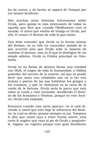 135
les de nuevo, y de hecho se separó de Yemayá por
ese mismo incidente.
Hay muchas otras historias interesantes sobre
Orulá, pero quizás la más interesante de todas es
aquella que dice que cuando Oloddumare creó al
mundo, el único que estaba de testigo es Orulá, por
ello, él conoce el destino de todo lo que existe.
Uno debe entender que Orulá es la fuerza misma
del destino, no es sólo un conocedor aislado de lo
que ocurrirá sino que Orulá sabe la manera de
cambiar el destino, esto es lo que lo distingue de un
simple adivino. Orulá es Orisha principal en Ona-
losha.
Orulá en su forma de destino forma una trinidad
con Olofí, el origen de toda la humanidad, y Oddúa
poseedor del secreto de la muerte, así que se puede
decir que estas tres entidades son en sí las tres
moiras o parcas de las que hablaban los griegos y
los romanos, y que se muestran en la carta de la
rueda de la fortuna. Orulá sería la parca que está
sobre la rueda y está coronada, decidiendo el desti-
no de los humanos y Orishas, porque en este Arca-
no, Orulá está exaltado.
Entonces cuando esta carta aparece, no le está di-
ciendo a usted que está bajo la influencia del desti-
no, lo cual es obvio, porque siempre es así. Tampoco
le dice que usted vaya a tener buena suerte, esta
carta le sugiere que vaya al pie de Orulá y pregúnte-
le, hágase un registro porque este gran benefactor
 