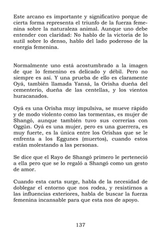 137
Este arcano es importante y significativo porque de
cierta forma representa el triunfo de la fuerza feme-
nina sobre la naturaleza animal. Aunque uno debe
entender con claridad: No hablo de la victoria de lo
sutil sobre lo denso, hablo del lado poderoso de la
energía femenina.
Normalmente uno está acostumbrado a la imagen
de que lo femenino es delicado y débil. Pero no
siempre es así. Y una prueba de ello es claramente
Oyá, también llamada Yansá, la Orisha dueña del
cementerio, dueña de las centellas, y los vientos
huracanados.
Oyá es una Orisha muy impulsiva, se mueve rápido
y de modo violento como las tormentas, es mujer de
Shangó, aunque también tuvo sus correrías con
Oggún. Oyá es una mujer, pero es una guerrera, es
muy fuerte, es la única entre los Orishas que se le
enfrenta a los Eggunes (muertos), cuando estos
están molestando a las personas.
Se dice que el Rayo de Shangó primero le perteneció
a ella pero que se lo regaló a Shangó como un gesto
de amor.
Cuando esta carta surge, habla de la necesidad de
doblegar el entorno que nos rodea, y resistirnos a
las influencias exteriores, habla de buscar la fuerza
femenina incansable para que esta nos de apoyo.
 