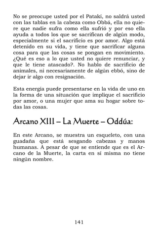 141
No se preocupe usted por el Patakí, no saldrá usted
con las tablas en la cabeza como Obbá, ella no quie-
re que nadie sufra como ella sufrió y por eso ella
ayuda a todos los que se sacrifican de algún modo,
especialmente si el sacrificio es por amor. Algo está
detenido en su vida, y tiene que sacrificar alguna
cosa para que las cosas se pongan en movimiento.
¿Qué es eso a lo que usted no quiere renunciar, y
que le tiene atascado?. No hablo de sacrificio de
animales, ni necesariamente de algún ebbó, sino de
dejar ir algo con resignación.
Esta energía puede presentarse en la vida de uno en
la forma de una situación que implique el sacrificio
por amor, o una mujer que ama su hogar sobre to-
das las cosas.
Arcano XIII – La Muerte – Oddúa:
En este Arcano, se muestra un esqueleto, con una
guadaña que está sesgando cabezas y manos
humanas. A pesar de que se entiende que es el Ar-
cano de la Muerte, la carta en sí misma no tiene
ningún nombre.
 
