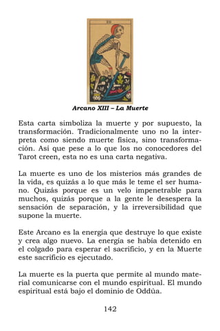 142
Arcano XIII – La Muerte
Esta carta simboliza la muerte y por supuesto, la
transformación. Tradicionalmente uno no la inter-
preta como siendo muerte física, sino transforma-
ción. Así que pese a lo que los no conocedores del
Tarot creen, esta no es una carta negativa.
La muerte es uno de los misterios más grandes de
la vida, es quizás a lo que más le teme el ser huma-
no. Quizás porque es un velo impenetrable para
muchos, quizás porque a la gente le desespera la
sensación de separación, y la irreversibilidad que
supone la muerte.
Este Arcano es la energía que destruye lo que existe
y crea algo nuevo. La energía se había detenido en
el colgado para esperar el sacrificio, y en la Muerte
este sacrificio es ejecutado.
La muerte es la puerta que permite al mundo mate-
rial comunicarse con el mundo espiritual. El mundo
espiritual está bajo el dominio de Oddúa.
 