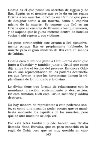 143
Oddúa es el que posee los secretos de Eggún y de
Ikú, Eggún es el nombre que se le da en las reglas
Orisha a los muertos, e Ikú es un término que pue-
de designar tanto a un muerto, como al espíritu
mismo de la muerte. Se supone que Ikú es un
Orisha que se encarga de llevarse a los que mueren,
y se supone que le gusta meterse dentro de botellas
vacías y ahí espera a sus víctimas.
No quise circunscribir este Arcano a Ikú exclusiva-
mente porque Ikú es propiamente hablando, la
muerte pero el gran misterio de Ikú está en manos
de Oddúa.
Oddúa creó el mundo junto a Olofí ─otros dirán que
junto a Obatalá─ y también junto a Orulá que como
dije antes fue el testigo del proceso. Entonces Odd-
úa es una representación de los poderes destructo-
res que forman lo que los hermetistas llaman la tri-
ple alianza de lo mundano y lo divino.
Lo divino tiene tres formas de relacionarse con lo
mundano: creación, sostenimiento y destrucción.
En esta trinidad, Olofí crea, Orula sostiene y Oddúa
destruye.
No hay manera de representar a este poderoso san-
to, es como una masa de poder oscuro que se mani-
fiesta mediante los espíritus de los muertos, pero
que de otro modo no se deja ver.
Por esta letra también puede hablar una Orisha
llamada Naná Burukú, que es poco conocida en la
regla de Oshá pero que es muy querida en can-
 