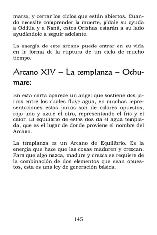 145
marse, y cerrar los ciclos que están abiertos. Cuan-
do necesite comprender la muerte, pídale su ayuda
a Oddúa y a Naná, estos Orishas estarán a su lado
ayudándole a seguir adelante.
La energía de este arcano puede entrar en su vida
en la forma de la ruptura de un ciclo de mucho
tiempo.
Arcano XIV – La templanza – Ochu-
mare:
En esta carta aparece un ángel que sostiene dos ja-
rros entre los cuales fluye agua, en muchas repre-
sentaciones estos jarros son de colores opuestos,
rojo uno y azule el otro, representando el frío y el
calor. El equilibrio de estos dos da el agua templa-
da, que es el lugar de donde proviene el nombre del
Arcano.
La templanza es un Arcano de Equilibrio. Es la
energía que hace que las cosas maduren y crezcan.
Para que algo nazca, madure y crezca se requiere de
la combinación de dos elementos que sean opues-
tos, esta es una ley de generación básica.
 