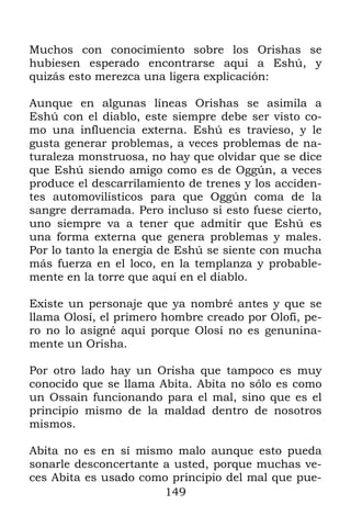 149
Muchos con conocimiento sobre los Orishas se
hubiesen esperado encontrarse aquí a Eshú, y
quizás esto merezca una ligera explicación:
Aunque en algunas líneas Orishas se asimila a
Eshú con el diablo, este siempre debe ser visto co-
mo una influencia externa. Eshú es travieso, y le
gusta generar problemas, a veces problemas de na-
turaleza monstruosa, no hay que olvidar que se dice
que Eshú siendo amigo como es de Oggún, a veces
produce el descarrilamiento de trenes y los acciden-
tes automovilísticos para que Oggún coma de la
sangre derramada. Pero incluso si esto fuese cierto,
uno siempre va a tener que admitir que Eshú es
una forma externa que genera problemas y males.
Por lo tanto la energía de Eshú se siente con mucha
más fuerza en el loco, en la templanza y probable-
mente en la torre que aquí en el diablo.
Existe un personaje que ya nombré antes y que se
llama Olosí, el primero hombre creado por Olofí, pe-
ro no lo asigné aquí porque Olosí no es genunina-
mente un Orisha.
Por otro lado hay un Orisha que tampoco es muy
conocido que se llama Abita. Abita no sólo es como
un Ossain funcionando para el mal, sino que es el
principio mismo de la maldad dentro de nosotros
mismos.
Abita no es en sí mismo malo aunque esto pueda
sonarle desconcertante a usted, porque muchas ve-
ces Abita es usado como principio del mal que pue-
 