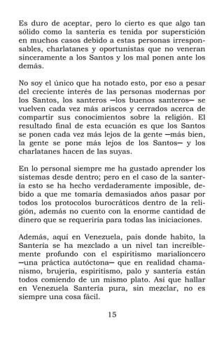 15
Es duro de aceptar, pero lo cierto es que algo tan
sólido como la santería es tenida por superstición
en muchos casos debido a estas personas irrespon-
sables, charlatanes y oportunistas que no veneran
sinceramente a los Santos y los mal ponen ante los
demás.
No soy el único que ha notado esto, por eso a pesar
del creciente interés de las personas modernas por
los Santos, los santeros ─los buenos santeros─ se
vuelven cada vez más ariscos y cerrados acerca de
compartir sus conocimientos sobre la religión. El
resultado final de esta ecuación es que los Santos
se ponen cada vez más lejos de la gente ─más bien,
la gente se pone más lejos de los Santos─ y los
charlatanes hacen de las suyas.
En lo personal siempre me ha gustado aprender los
sistemas desde dentro; pero en el caso de la santer-
ía esto se ha hecho verdaderamente imposible, de-
bido a que me tomaría demasiados años pasar por
todos los protocolos burocráticos dentro de la reli-
gión, además no cuento con la enorme cantidad de
dinero que se requeriría para todas las iniciaciones.
Además, aquí en Venezuela, país donde habito, la
Santería se ha mezclado a un nivel tan increíble-
mente profundo con el espiritismo marialioncero
─una práctica autóctona─ que en realidad chama-
nismo, brujería, espiritismo, palo y santería están
todos comiendo de un mismo plato. Así que hallar
en Venezuela Santería pura, sin mezclar, no es
siempre una cosa fácil.
 