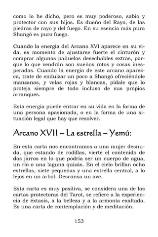 153
como lo he dicho, pero es muy poderoso, sabio y
protector con sus hijos. Es dueño del Rayo, de las
piedras de rayo y del fuego. En su esencia más pura
Shangó es puro fuego.
Cuando la energía del Arcano XVI aparece en su vi-
da, es momento de ajustarse fuerte el cinturón y
comprar algunos pañuelos desechables extras, por-
que lo que vendrán son sueños rotos y cosas ines-
peradas. Cuando la energía de este arcano aparez-
ca, trate de endulzar un poco a Shangó ofreciéndole
manzanas, y velas rojas y blancas, pídale que lo
proteja siempre de todo incluso de sus propios
arranques.
Esta energía puede entrar en su vida en la forma de
una persona apasionada, o en la forma de una si-
tuación legal que hay que resolver.
Arcano XVII – La estrella – Yemú:
En esta carta nos encontramos a una mujer desnu-
da, que estando de rodillas, vierte el contenido de
dos jarros en lo que podría ser un cuerpo de agua,
un río o una laguna quizás. En el cielo brillan ocho
estrellas, siete pequeñas y una estrella central, a lo
lejos en un árbol. Descansa un ave.
Esta carta es muy positiva, se considera una de las
cartas protectoras del Tarot, se refiere a la experien-
cia de éxtasis, a la belleza y a la armonía exaltada.
Es una carta de contemplación y de meditación.
 
