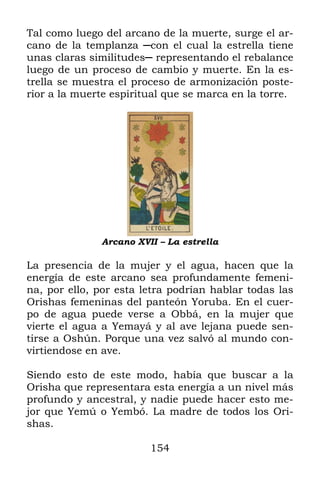 154
Tal como luego del arcano de la muerte, surge el ar-
cano de la templanza ─con el cual la estrella tiene
unas claras similitudes─ representando el rebalance
luego de un proceso de cambio y muerte. En la es-
trella se muestra el proceso de armonización poste-
rior a la muerte espiritual que se marca en la torre.
Arcano XVII – La estrella
La presencia de la mujer y el agua, hacen que la
energía de este arcano sea profundamente femeni-
na, por ello, por esta letra podrían hablar todas las
Orishas femeninas del panteón Yoruba. En el cuer-
po de agua puede verse a Obbá, en la mujer que
vierte el agua a Yemayá y al ave lejana puede sen-
tirse a Oshún. Porque una vez salvó al mundo con-
virtiendose en ave.
Siendo esto de este modo, había que buscar a la
Orisha que representara esta energía a un nivel más
profundo y ancestral, y nadie puede hacer esto me-
jor que Yemú o Yembó. La madre de todos los Ori-
shas.
 