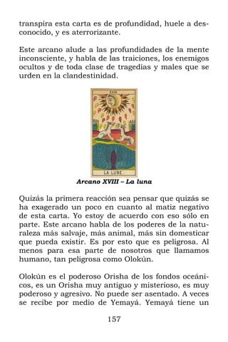 157
transpira esta carta es de profundidad, huele a des-
conocido, y es aterrorizante.
Este arcano alude a las profundidades de la mente
inconsciente, y habla de las traiciones, los enemigos
ocultos y de toda clase de tragedias y males que se
urden en la clandestinidad.
Arcano XVIII – La luna
Quizás la primera reacción sea pensar que quizás se
ha exagerado un poco en cuanto al matiz negativo
de esta carta. Yo estoy de acuerdo con eso sólo en
parte. Este arcano habla de los poderes de la natu-
raleza más salvaje, más animal, más sin domesticar
que pueda existir. Es por esto que es peligrosa. Al
menos para esa parte de nosotros que llamamos
humano, tan peligrosa como Olokún.
Olokún es el poderoso Orisha de los fondos oceáni-
cos, es un Orisha muy antiguo y misterioso, es muy
poderoso y agresivo. No puede ser asentado. A veces
se recibe por medio de Yemayá. Yemayá tiene un
 