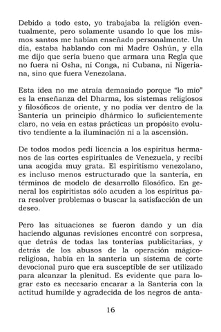 16
Debido a todo esto, yo trabajaba la religión even-
tualmente, pero solamente usando lo que los mis-
mos santos me habían enseñado personalmente. Un
día, estaba hablando con mi Madre Oshún, y ella
me dijo que sería bueno que armara una Regla que
no fuera ni Osha, ni Conga, ni Cubana, ni Nigeria-
na, sino que fuera Venezolana.
Esta idea no me atraía demasiado porque “lo mío”
es la enseñanza del Dharma, los sistemas religiosos
y filosóficos de oriente, y no podía ver dentro de la
Santería un principio dhármico lo suficientemente
claro, no veía en estas prácticas un propósito evolu-
tivo tendiente a la iluminación ni a la ascensión.
De todos modos pedí licencia a los espíritus herma-
nos de las cortes espirituales de Venezuela, y recibí
una acogida muy grata. El espiritismo venezolano,
es incluso menos estructurado que la santería, en
términos de modelo de desarrollo filosófico. En ge-
neral los espiritistas sólo acuden a los espíritus pa-
ra resolver problemas o buscar la satisfacción de un
deseo.
Pero las situaciones se fueron dando y un día
haciendo algunas revisiones encontré con sorpresa,
que detrás de todas las tonterías publicitarias, y
detrás de los abusos de la operación mágico-
religiosa, había en la santería un sistema de corte
devocional puro que era susceptible de ser utilizado
para alcanzar la plenitud. Es evidente que para lo-
grar esto es necesario encarar a la Santería con la
actitud humilde y agradecida de los negros de anta-
 