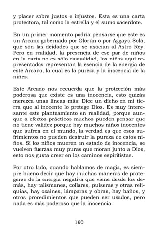 160
y placer sobre justos e injustos. Esta es una carta
protectora, tal como la estrella y el sumo sacerdote.
En un primer momento podría pensarse que este es
un Arcano gobernado por Olorún o por Aggayú Solá,
que son las deidades que se asocian al Astro Rey.
Pero en realidad, la presencia de ese par de niños
en la carta no es sólo casualidad, los niños aquí re-
presentados representan la esencia de la energía de
este Arcano, la cual es la pureza y la inocencia de la
niñez.
Este Arcano nos recuerda que la protección más
poderosa que existe es una inocencia, esto quizás
merezca unas líneas más: Dice un dicho en mi tie-
rra que al inocente lo protege Dios. Es muy intere-
sante este planteamiento en realidad, porque aun-
que a efectos prácticos muchos pueden pensar que
no tiene validez porque hay muchos niños inocentes
que sufren en el mundo, la verdad es que esos su-
frimientos no pueden destruir la pureza de estos ni-
ños. Si los niños mueren en estado de inocencia, se
vuelven fuerzas muy puras que moran junto a Dios,
esto nos gusta creer en los caminos espiritistas.
Por otro lado, cuando hablamos de magia, es siem-
pre bueno decir que hay muchas maneras de prote-
gerse de la energía negativa que viene desde los de-
más, hay talismanes, collares, pulseras y otras reli-
quias, hay ozaines, lámparas y obras, hay baños, y
otros procedimientos que pueden ser usados, pero
nada es más poderoso que la inocencia.
 