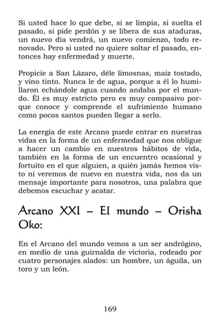 169
Si usted hace lo que debe, si se limpia, si suelta el
pasado, si pide perdón y se libera de sus ataduras,
un nuevo día vendrá, un nuevo comienzo, todo re-
novado. Pero si usted no quiere soltar el pasado, en-
tonces hay enfermedad y muerte.
Propicie a San Lázaro, déle limosnas, maíz tostado,
y vino tinto. Nunca le de agua, porque a él lo humi-
llaron echándole agua cuando andaba por el mun-
do. Él es muy estricto pero es muy compasivo por-
que conoce y comprende el sufrimiento humano
como pocos santos pueden llegar a serlo.
La energía de este Arcano puede entrar en nuestras
vidas en la forma de un enfermedad que nos obligue
a hacer un cambio en nuestros hábitos de vida,
también en la forma de un encuentro ocasional y
fortuito en el que alguien, a quién jamás hemos vis-
to ni veremos de nuevo en nuestra vida, nos da un
mensaje importante para nosotros, una palabra que
debemos escuchar y acatar.
Arcano XXI – El mundo – Orisha
Oko:
En el Arcano del mundo vemos a un ser andrógino,
en medio de una guirnalda de victoria, rodeado por
cuatro personajes alados: un hombre, un águila, un
toro y un león.
 