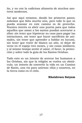 17
ño, y no con la codiciosa altanería de muchos san-
teros modernos.
Así que aquí estamos, dando los primeros pasos;
sabemos que falta mucho aún, pero todo lo que se
pueda avanzar en este camino es de provecho.
Nuestro interés es abrir una puerta para que todos
aquellos que aman a los santos puedan acercarse a
ellos: sin tener que hipotecar su casa para pagar las
iniciaciones, sin tener que hacer sacrificios de ani-
males, sin tener que aprender a hablar en lucumí,
sin tener que vestir de blanco un año, ni dejar de
verse en el espejo tres meses, y sin cosas similares;
y al mismo tiempo sentir el amor, el favor, la protec-
ción y sobre todo la guía de los Santos Orishas.
Todo esto es un intento de acercar los humanos a
los Orishas, sin que la religión se vuelva un obstá-
culo; un intento de convertir la vida en un Camino
de Santo, una vía para unirnos: ellos y nosotros, en
la tierra como en el cielo.
Khaishvara Satyam
 