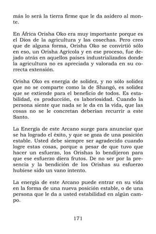 171
más lo será la tierra firme que le da asidero al mon-
te.
En África Orisha Oko era muy importante porque es
el Dios de la agricultura y las cosechas. Pero creo
que de alguna forma, Orisha Oko se convirtió sólo
en eso, un Orisha Agrícola y en ese proceso, fue de-
jado atrás en aquellos países industrializados donde
la agricultura no es apreciada y valorada en su co-
rrecta extensión.
Orisha Oko es energía de solidez, y no sólo solidez
que no se comparte como la de Shangó, es solidez
que se extiende para el beneficio de todos. Es esta-
bilidad, es producción, es laboriosidad. Cuando la
persona siente que nada se le da en la vida, que las
cosas no se le concretan deberían recurrir a este
Santo.
La Energía de este Arcano surge para anunciar que
se ha logrado el éxito, y que se goza de una posición
estable. Usted debe siempre ser agradecido cuando
logre estas cosas, porque a pesar de que tuvo que
hacer un esfuerzo, los Orishas lo bendijeron para
que ese esfuerzo diera frutos. De no ser por la pre-
sencia y la bendición de los Orishas su esfuerzo
hubiese sido un vano intento.
La energía de este Arcano puede entrar en su vida
en la forma de una nueva posición estable, o de una
persona que le da a usted estabilidad en algún cam-
po.
 