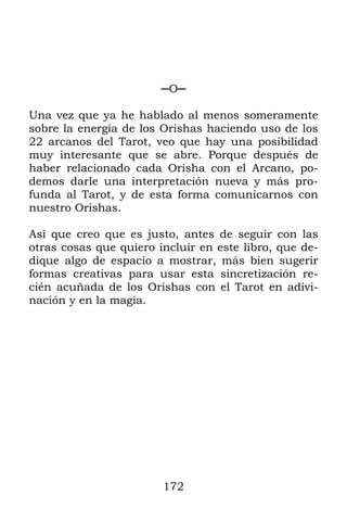 172
─O─
Una vez que ya he hablado al menos someramente
sobre la energía de los Orishas haciendo uso de los
22 arcanos del Tarot, veo que hay una posibilidad
muy interesante que se abre. Porque después de
haber relacionado cada Orisha con el Arcano, po-
demos darle una interpretación nueva y más pro-
funda al Tarot, y de esta forma comunicarnos con
nuestro Orishas.
Así que creo que es justo, antes de seguir con las
otras cosas que quiero incluir en este libro, que de-
dique algo de espacio a mostrar, más bien sugerir
formas creativas para usar esta sincretización re-
cién acuñada de los Orishas con el Tarot en adivi-
nación y en la magia.
 