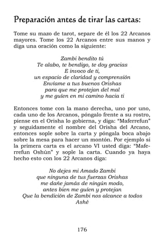 176
Preparación antes de tirar las cartas:
Tome su mazo de tarot, separe de él los 22 Arcanos
mayores. Tome los 22 Arcanos entre sus manos y
diga una oración como la siguiente:
Zambi bendito tú
Te alabo, te bendigo, te doy gracias
E invoco de ti,
un espacio de claridad y comprensión
Envíame a tus buenos Orishas
para que me protejan del mal
y me guíen en mi camino hacia ti
Entonces tome con la mano derecha, uno por uno,
cada uno de los Arcanos, póngalo frente a su rostro,
piense en el Orisha lo gobierna, y diga: “Maferrefun”
y seguidamente el nombre del Orisha del Arcano,
entonces sople sobre la carta y póngala boca abajo
sobre la mesa para hacer un montón. Por ejemplo si
la primera carta es el arcano VI usted diga: “Mafe-
rrefun Oshún” y sople la carta. Cuando ya haya
hecho esto con los 22 Arcanos diga:
No dejes mi Amado Zambi
que ninguna de tus fuerzas Orishas
me dañe jamás de ningún modo,
antes bien me guíen y protejan
Que la bendición de Zambi nos alcance a todos
Ashé
 