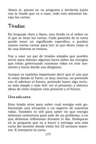 177
Ahora sí, piense en su pregunta y declárela junto
con la tirada que va a usar, todo esto mientras ba-
raja las cartas.
Tiradas:
En lenguaje claro y llano, una tirada es el orden en
el que se tiran las cartas. Cada posición de la carta
puede tener un significado específico, o pueden
usarse varias cartas para leer lo que dicen como si
de una historia se tratara.
Voy a usar un par de tiradas simples que pueden
servir para obtener algunas luces sobre las energías
que están gobernando nuestras vidas en este mo-
mento y hacia donde nos dirigimos.
Aunque es también importante decir que el uso que
le estoy dando al Tarot, es muy interno, no pretendo
con él adivinar el futuro, pretendo hacer algo inclu-
so más simple y más útil: ver el presente, y obtener
ideas de cómo mejorar este presente y el futuro.
Una sola carta:
Esta tirada sirve para saber cual energía está go-
bernando una situación o un aspecto de nuestras
vidas. También es útil para saber en que energía
debemos centrarnos para salir de un problema, o en
que debemos reflexionar durante el día. Enfóquese
en la pregunta que va a hacer y extraiga una sola
carta del montón donde están los 22 arcanos mayo-
res. E interprete la carta.
 