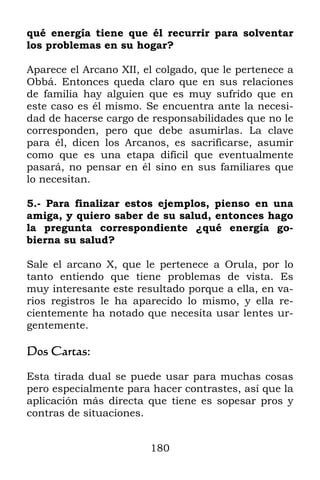 180
qué energía tiene que él recurrir para solventar
los problemas en su hogar?
Aparece el Arcano XII, el colgado, que le pertenece a
Obbá. Entonces queda claro que en sus relaciones
de familia hay alguien que es muy sufrido que en
este caso es él mismo. Se encuentra ante la necesi-
dad de hacerse cargo de responsabilidades que no le
corresponden, pero que debe asumirlas. La clave
para él, dicen los Arcanos, es sacrificarse, asumir
como que es una etapa difícil que eventualmente
pasará, no pensar en él sino en sus familiares que
lo necesitan.
5.- Para finalizar estos ejemplos, pienso en una
amiga, y quiero saber de su salud, entonces hago
la pregunta correspondiente ¿qué energía go-
bierna su salud?
Sale el arcano X, que le pertenece a Orula, por lo
tanto entiendo que tiene problemas de vista. Es
muy interesante este resultado porque a ella, en va-
rios registros le ha aparecido lo mismo, y ella re-
cientemente ha notado que necesita usar lentes ur-
gentemente.
Dos Cartas:
Esta tirada dual se puede usar para muchas cosas
pero especialmente para hacer contrastes, así que la
aplicación más directa que tiene es sopesar pros y
contras de situaciones.
 
