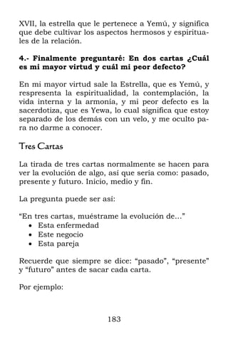 183
XVII, la estrella que le pertenece a Yemú, y significa
que debe cultivar los aspectos hermosos y espiritua-
les de la relación.
4.- Finalmente preguntaré: En dos cartas ¿Cuál
es mi mayor virtud y cuál mi peor defecto?
En mi mayor virtud sale la Estrella, que es Yemú, y
respresenta la espiritualidad, la contemplación, la
vida interna y la armonía, y mi peor defecto es la
sacerdotiza, que es Yewa, lo cual significa que estoy
separado de los demás con un velo, y me oculto pa-
ra no darme a conocer.
Tres Cartas
La tirada de tres cartas normalmente se hacen para
ver la evolución de algo, así que sería como: pasado,
presente y futuro. Inicio, medio y fin.
La pregunta puede ser así:
“En tres cartas, muéstrame la evolución de…”
 Esta enfermedad
 Este negocio
 Esta pareja
Recuerde que siempre se dice: “pasado”, “presente”
y “futuro” antes de sacar cada carta.
Por ejemplo:
 