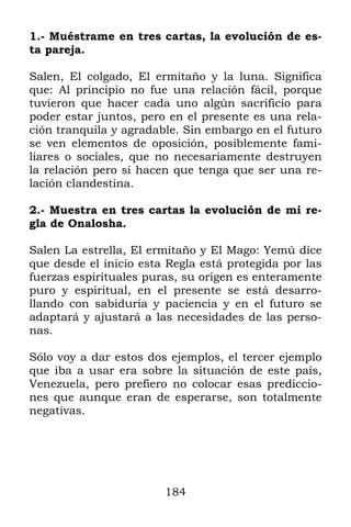 184
1.- Muéstrame en tres cartas, la evolución de es-
ta pareja.
Salen, El colgado, El ermitaño y la luna. Significa
que: Al principio no fue una relación fácil, porque
tuvieron que hacer cada uno algún sacrificio para
poder estar juntos, pero en el presente es una rela-
ción tranquila y agradable. Sin embargo en el futuro
se ven elementos de oposición, posiblemente fami-
liares o sociales, que no necesariamente destruyen
la relación pero sí hacen que tenga que ser una re-
lación clandestina.
2.- Muestra en tres cartas la evolución de mi re-
gla de Onalosha.
Salen La estrella, El ermitaño y El Mago: Yemú dice
que desde el inicio esta Regla está protegida por las
fuerzas espirituales puras, su origen es enteramente
puro y espiritual, en el presente se está desarro-
llando con sabiduría y paciencia y en el futuro se
adaptará y ajustará a las necesidades de las perso-
nas.
Sólo voy a dar estos dos ejemplos, el tercer ejemplo
que iba a usar era sobre la situación de este país,
Venezuela, pero prefiero no colocar esas prediccio-
nes que aunque eran de esperarse, son totalmente
negativas.
 