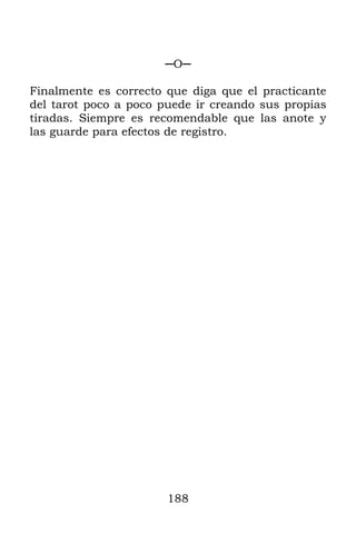 188
─O─
Finalmente es correcto que diga que el practicante
del tarot poco a poco puede ir creando sus propias
tiradas. Siempre es recomendable que las anote y
las guarde para efectos de registro.
 