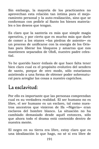 191
Sin embargo, la mayoría de los practicantes no
aprovechan esta relación tan íntima para el mejo-
ramiento personal y la auto-realización, sino que se
conforman con pedirle al Santo los bienes materia-
les o los deseos que tengan.
Es claro que la santería es más que simple magia
operativa, y por cierto que es mucho más que darle
de comer a los otanes ─las piedras de asiento─ es
un proceso de unificarse con la energía de los Oris-
has para liberar los bloqueos y amarras que nos
mantienen separados de Olofi, nuestro padre celes-
tial.
Yo he querido hacer énfasis de que hace falta tener
bien claro cual es el propósito evolutivo del sendero
de santo, porque de otro modo, sólo estaríamos
asistiendo a una forma de obtener poder sobrenatu-
ral para arreglar las cosas a nuestro caprichos.
La esclavitud:
Por ello es importante que las personas comprendan
cual es su verdadera realidad. El ser humano no es
libre, el ser humano es un esclavo, tal como nues-
tros ancestros que vinieron de Ifa ─Nigeria─ eran
esclavos del hombre blanco. La situación no ha
cambiado demasiado desde aquél entonces, sólo
que ahora todo el drama está contenido dentro de
nuestra mente.
El negro en su tierra era libre, estoy claro que es
una idealización lo que hago, no sé si era libre de
 