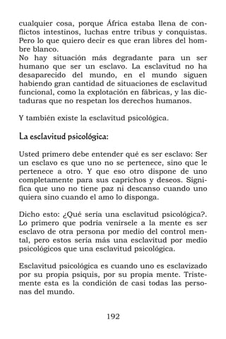 192
cualquier cosa, porque África estaba llena de con-
flictos intestinos, luchas entre tribus y conquistas.
Pero lo que quiero decir es que eran libres del hom-
bre blanco.
No hay situación más degradante para un ser
humano que ser un esclavo. La esclavitud no ha
desaparecido del mundo, en el mundo siguen
habiendo gran cantidad de situaciones de esclavitud
funcional, como la explotación en fábricas, y las dic-
taduras que no respetan los derechos humanos.
Y también existe la esclavitud psicológica.
La esclavitud psicológica:
Usted primero debe entender qué es ser esclavo: Ser
un esclavo es que uno no se pertenece, sino que le
pertenece a otro. Y que eso otro dispone de uno
completamente para sus caprichos y deseos. Signi-
fica que uno no tiene paz ni descanso cuando uno
quiera sino cuando el amo lo disponga.
Dicho esto: ¿Qué sería una esclavitud psicológica?.
Lo primero que podría venírsele a la mente es ser
esclavo de otra persona por medio del control men-
tal, pero estos sería más una esclavitud por medio
psicológicos que una esclavitud psicológica.
Esclavitud psicológica es cuando uno es esclavizado
por su propia psiquis, por su propia mente. Triste-
mente esta es la condición de casi todas las perso-
nas del mundo.
 