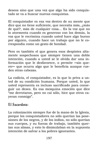 197
deseos sino que una vez que algo ha sido conquis-
tado se va a buscar nuevas conquistas.
El conquistador es esa voz dentro de su mente que
dice que no tiene suficiente, que necesita más, ¿más
de qué?, más de cualquier cosa… Es la voz que no
lo atormenta cuando es generoso con los demás, la
voz que le recrimina cuando usted hace algo bueno
por alguien, cuando hace un trabajo que no le co-
rrespondía como un gesto de bondad.
Pero es también el que genera esos despistes alta-
mente sospechosos que siempre tienen una doble
intención, cuando a usted se le olvida dar una in-
formación que le desfavorece, o permite ─sin que-
rer─ que ocurra algo que le beneficia aunque rue-
den otras cabezas.
La codicia, el conquistador, es lo que lo priva a us-
ted de su condición humana. Porque usted, lo que
usted representa es incluso sacrificado para conse-
guir un deseo. Es esa mezquina emoción que dice
“me derrotaron, pero no caí sólo, hice que otros ca-
yeran conmigo”.
El Sacerdote:
La colonización siempre fue de la mano de la Iglesia,
porque los conquistadores no sólo querían las pose-
siones de los negros, y de los indios, no sólo querían
sus cuerpos, y su fuerza de trabajo, también quer-
ían sus almas, y esto lo disimulaban en la supuesta
intención de salvar a los pobres ignorantes.
 