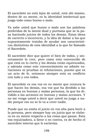 198
El sacerdote no está lejos de usted, está ahí mismo,
dentro de su mente, es la identidad intelectual que
juzga todo como bueno o malo.
Ya sabe usted que bueno o malo son las palabras
preferidas de la mente dual y puritana que se la pa-
sa haciendo juicios de todos los demás. Estas ideas
de correcto o incorrecto, y la idea de dañar a los que
supuestamente trataba de ayudar son característi-
cas distintivas de esta identidad a la que he llamado
el Sacerdote.
El sacerdote dice que quiere el bien de todos, y sin-
ceramente lo cree, pero como está convencido de
que está en lo cierto y los demás están equivocados,
y además como este convencimiento no admite va-
riaciones ni pruebas ni refutaciones, puesto que es
un acto de fe, entonces siempre está en conflicto
con todo y con todos.
El sacerdote es esa voz en su mente que censura lo
que hacen los demás, esa voz que ha dividido a las
personas en buenas y malas personas, la que ha di-
vidido a las acciones en buenas y malas acciones. Y
no me venga usted a decir que usted no juzga a na-
die porque eso no se lo va a creer nadie.
Puede que no emita el juicio en voz alta para herir a
la persona, pero siempre hay un juicio que se elabo-
ra en su mente respecto a las cosas que pasan. Esta
voz enjuiciadora, a favor o en contra, es de hecho el
sacerdote interno que le esclaviza.
 